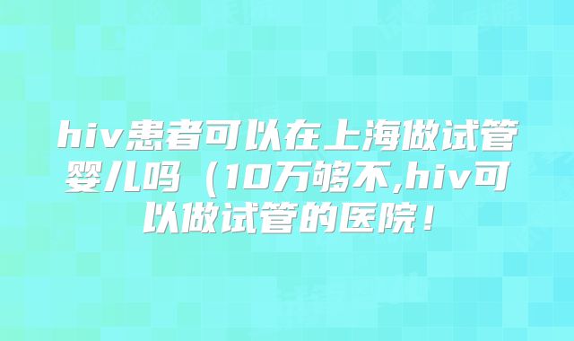 hiv患者可以在上海做试管婴儿吗（10万够不,hiv可以做试管的医院！
