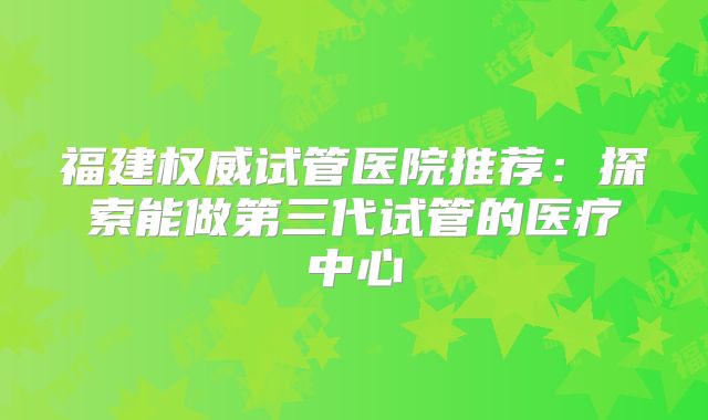 福建权威试管医院推荐:探索能做第三代试管的医疗中心