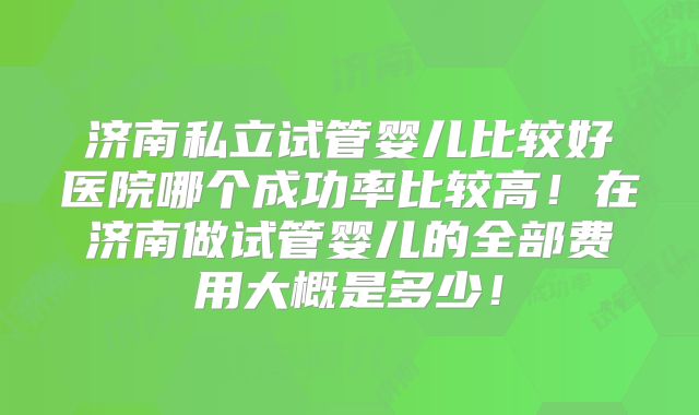 济南私立试管婴儿比较好医院哪个成功率比较高!在济南做试管婴儿的全部费用大概是多少!