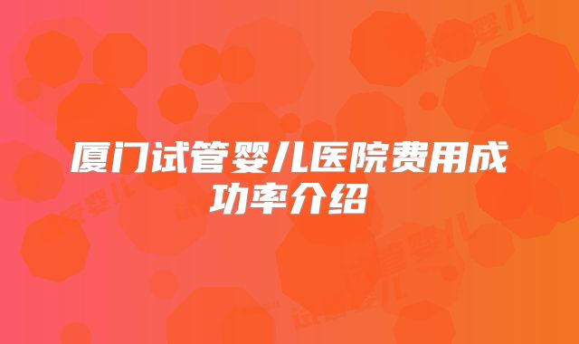 厦门试管婴儿医院费用成功率介绍