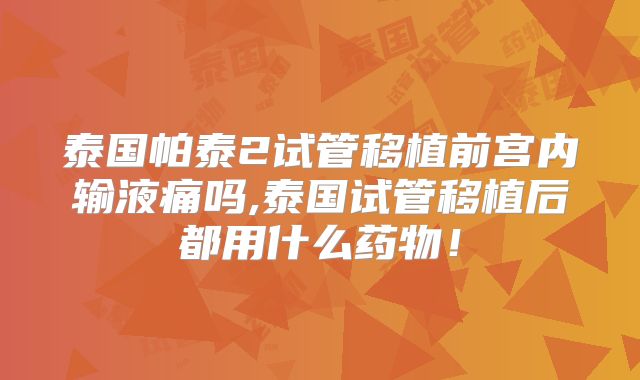 泰国帕泰2试管移植前宫内输液痛吗,泰国试管移植后都用什么药物！