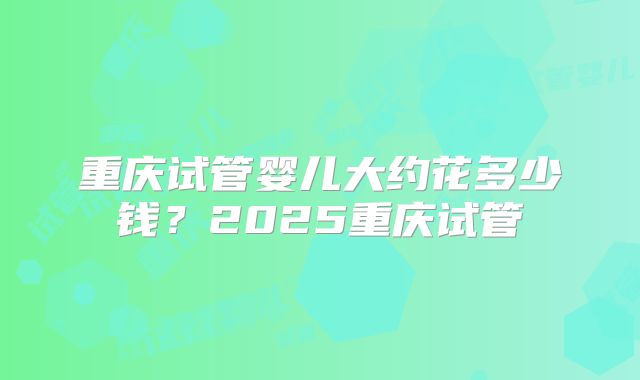 重庆试管婴儿大约花多少钱？2025重庆试管