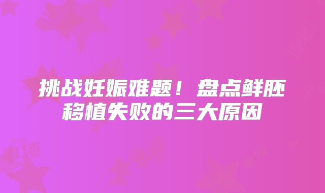 挑战妊娠难题！盘点鲜胚移植失败的三大原因