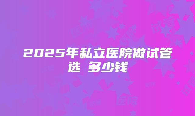 2025年私立医院做试管选�多少钱