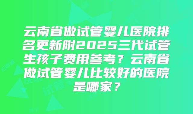 云南省做试管婴儿医院排名更新附2025三代试管生孩子费用参考？云南省做试管婴儿比较好的医院是哪家？
