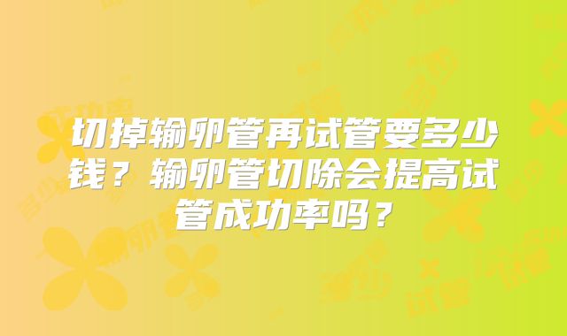 切掉输卵管再试管要多少钱?输卵管切除会提高试管成功率吗?