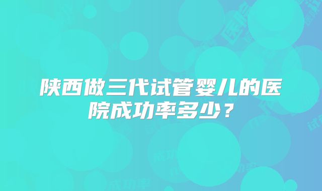 陕西做三代试管婴儿的医院成功率多少？
