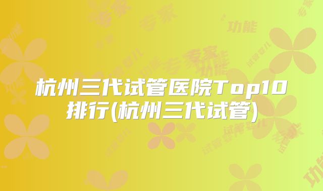 杭州三代试管医院Top10排行(杭州三代试管)
