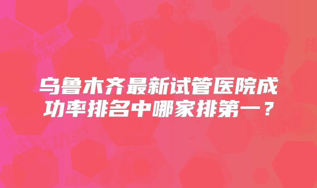 乌鲁木齐最新试管医院成功率排名中哪家排第一？