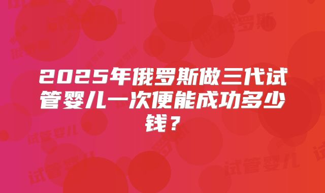 2025年俄罗斯做三代试管婴儿一次便能成功多少钱？