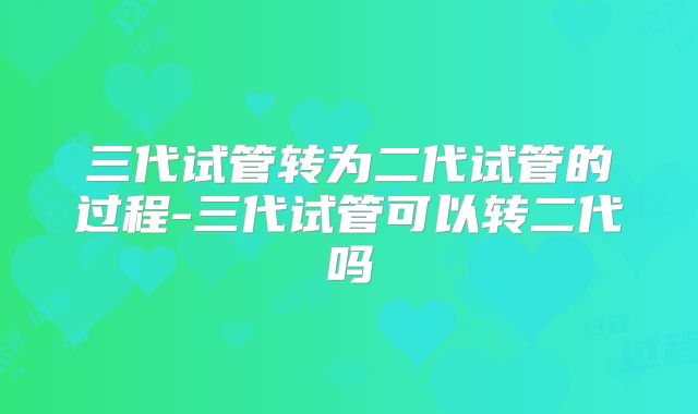 三代试管转为二代试管的过程-三代试管可以转二代吗