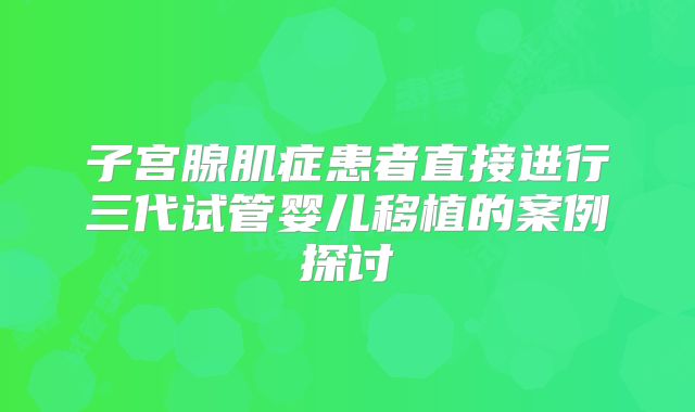 子宫腺肌症患者直接进行三代试管婴儿移植的案例探讨