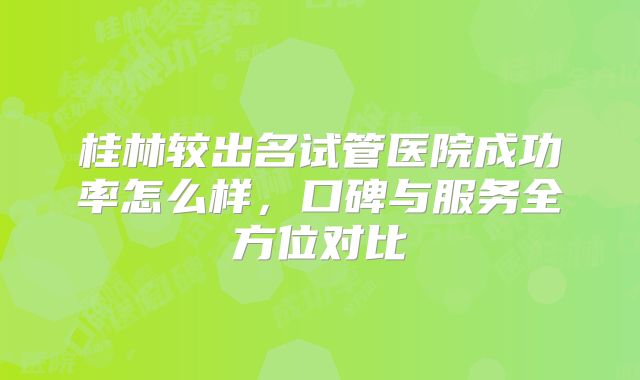 桂林较出名试管医院成功率怎么样,口碑与服务全方位对比