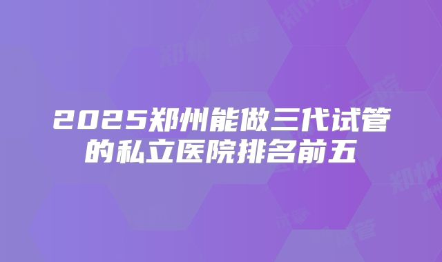 2025郑州能做三代试管的私立医院排名前五