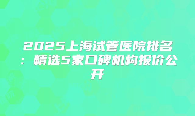 2025上海试管医院排名：精选5家口碑机构报价公开