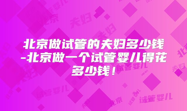 北京做试管的夫妇多少钱-北京做一个试管婴儿得花多少钱!