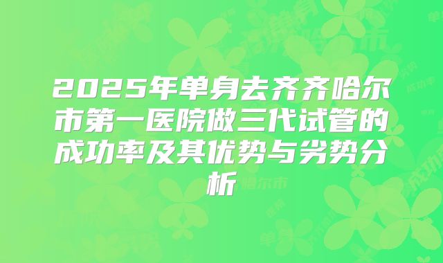 2025年单身去齐齐哈尔市第一医院做三代试管的成功率及其优势与劣势分析