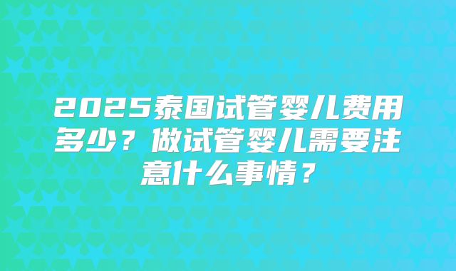 2025泰国试管婴儿费用多少？做试管婴儿需要注意什么事情？