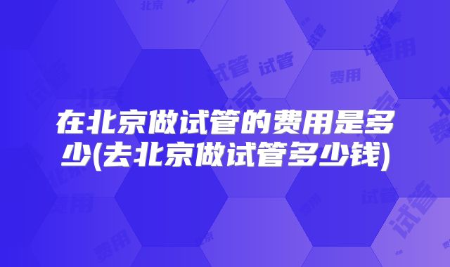在北京做试管的费用是多少(去北京做试管多少钱)