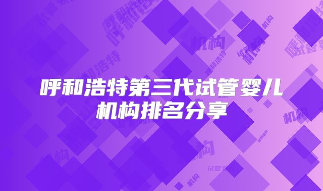 呼和浩特第三代试管婴儿机构排名分享