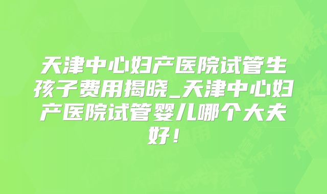 天津中心妇产医院试管生孩子费用揭晓_天津中心妇产医院试管婴儿哪个大夫好！