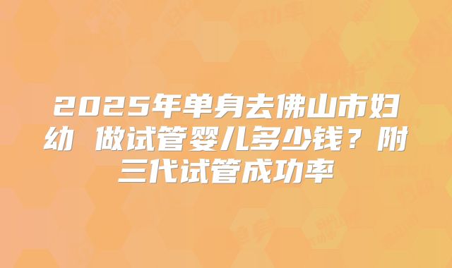 2025年单身去佛山市妇幼 做试管婴儿多少钱?附三代试管成功率