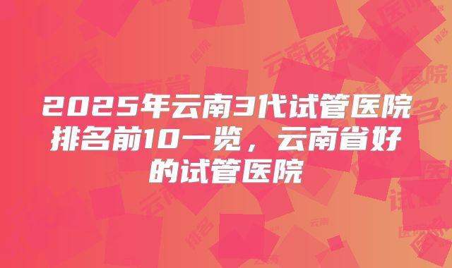 2025年云南3代试管医院排名前10一览，云南省好的试管医院