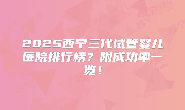 2025西宁三代试管婴儿医院排行榜？附成功率一览！