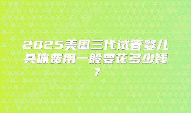 2025美国三代试管婴儿具体费用一般要花多少钱？