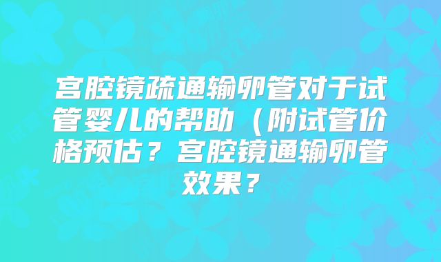 宫腔镜疏通输卵管对于试管婴儿的帮助（附试管价格预估？宫腔镜通输卵管效果？