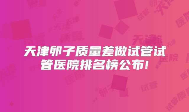 天津卵子质量差做试管试管医院排名榜公布!