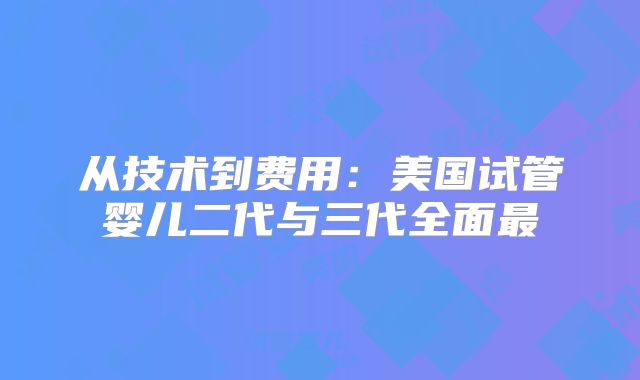 从技术到费用：美国试管婴儿二代与三代全面最