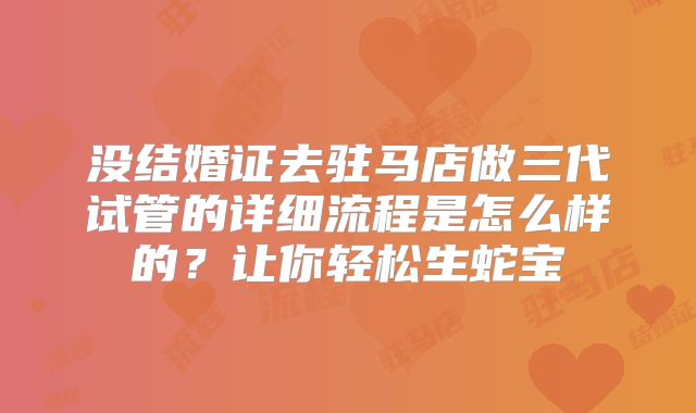 没结婚证去驻马店做三代试管的详细流程是怎么样的？让你轻松生蛇宝