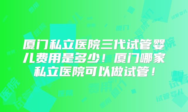 厦门私立医院三代试管婴儿费用是多少！厦门哪家私立医院可以做试管！