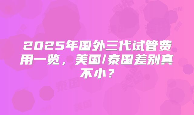 2025年国外三代试管费用一览，美国/泰国差别真不小？