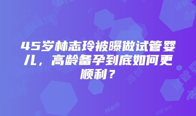 45岁林志玲被曝做试管婴儿，高龄备孕到底如何更顺利？