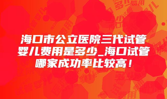 海口市公立医院三代试管婴儿费用是多少_海口试管哪家成功率比较高！