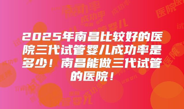 2025年南昌比较好的医院三代试管婴儿成功率是多少!南昌能做三代试管的医院!