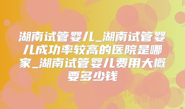 湖南试管婴儿_湖南试管婴儿成功率较高的医院是哪家_湖南试管婴儿费用大概要多少钱
