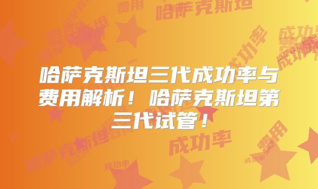 哈萨克斯坦三代成功率与费用解析！哈萨克斯坦第三代试管！