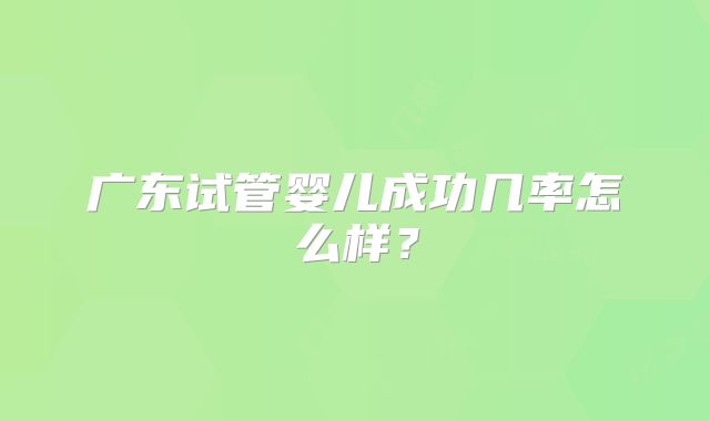 广东试管婴儿成功几率怎么样？