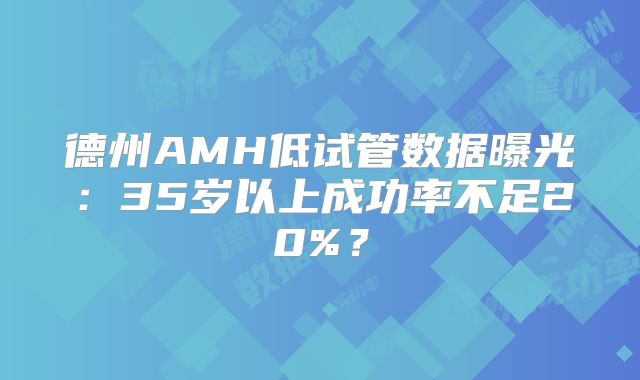 德州AMH低试管数据曝光：35岁以上成功率不足20%？