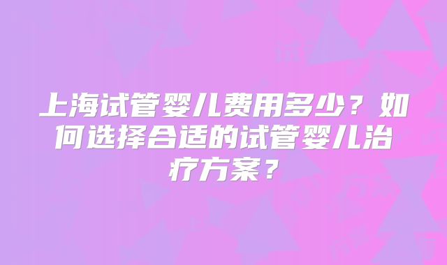 上海试管婴儿费用多少?如何选择合适的试管婴儿治疗方案?