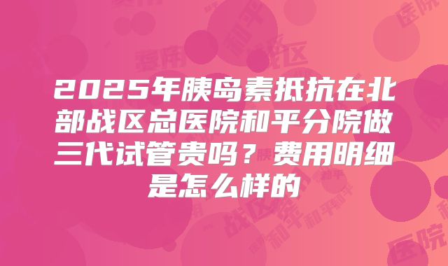 2025年胰岛素抵抗在北部战区总医院和平分院做三代试管贵吗?费用明细是怎么样的