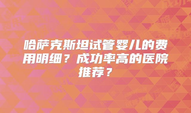 哈萨克斯坦试管婴儿的费用明细?成功率高的医院推荐?
