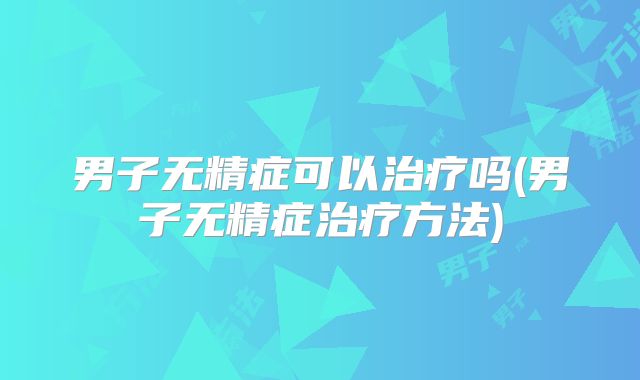 男子无精症可以治疗吗(男子无精症治疗方法)