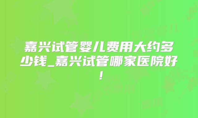 嘉兴试管婴儿费用大约多少钱_嘉兴试管哪家医院好!