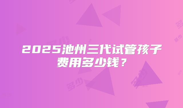 2025池州三代试管孩子费用多少钱？