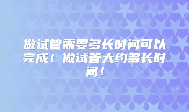 做试管需要多长时间可以完成！做试管大约多长时间！