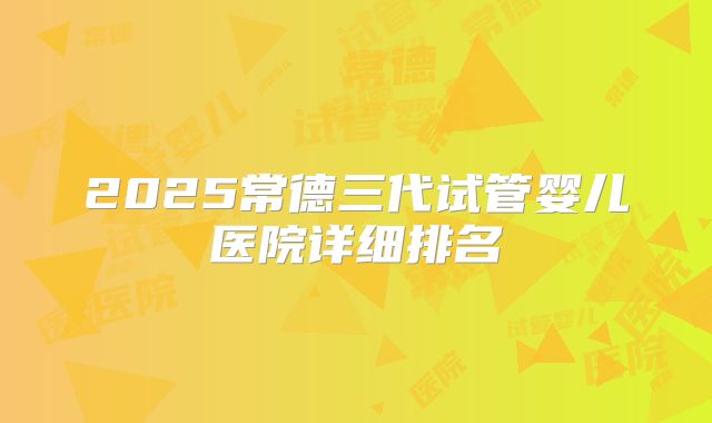 2025常德三代试管婴儿医院详细排名